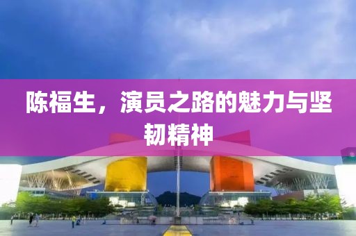 陈福生，演员之路的魅力与坚韧精神