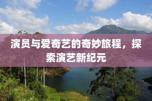 演员与爱奇艺的奇妙旅程，探索演艺新纪元