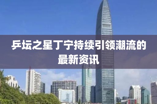 乒坛之星丁宁持续引领潮流的最新资讯