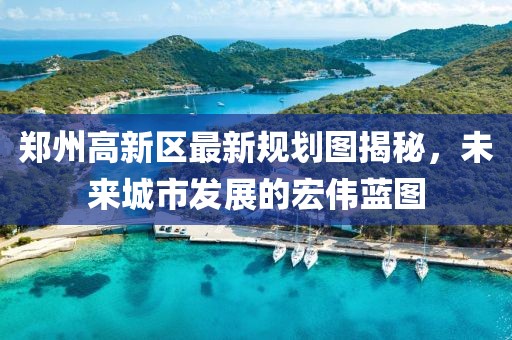 郑州高新区最新规划图揭秘，未来城市发展的宏伟蓝图