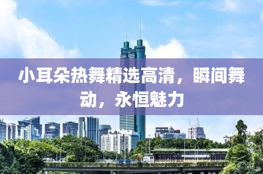 小耳朵热舞精选高清，瞬间舞动，永恒魅力
