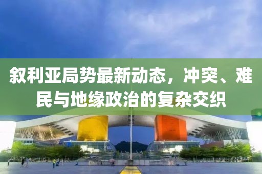 叙利亚局势最新动态，冲突、难民与地缘政治的复杂交织