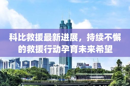 科比救援最新进展，持续不懈的救援行动孕育未来希望