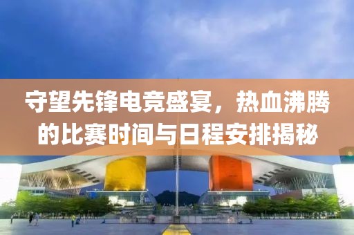 守望先锋电竞盛宴，热血沸腾的比赛时间与日程安排揭秘