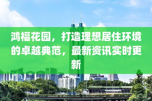 鸿福花园，打造理想居住环境的卓越典范，最新资讯实时更新