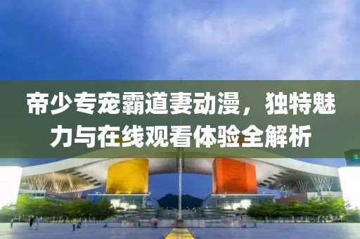 帝少专宠霸道妻动漫，独特魅力与在线观看体验全解析