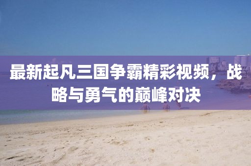 最新起凡三国争霸精彩视频，战略与勇气的巅峰对决