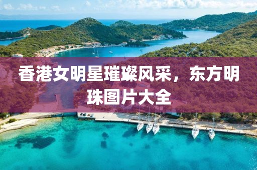 香港女明星璀璨风采，东方明珠图片大全