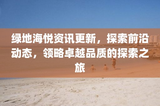 绿地海悦资讯更新，探索前沿动态，领略卓越品质的探索之旅