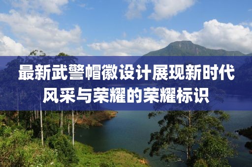 最新武警帽徽设计展现新时代风采与荣耀的荣耀标识