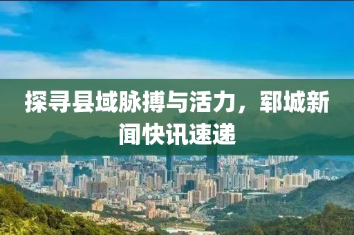 探寻县域脉搏与活力，郓城新闻快讯速递