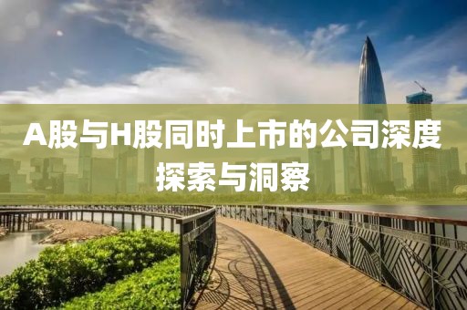 A股与H股同时上市的公司深度探索与洞察