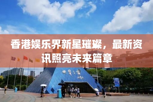 香港娱乐界新星璀璨，最新资讯照亮未来篇章