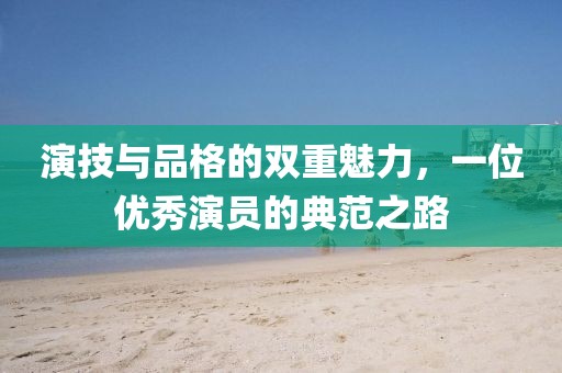 演技与品格的双重魅力，一位优秀演员的典范之路