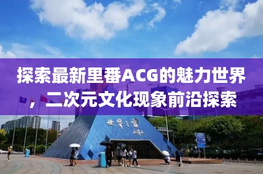 探索最新里番ACG的魅力世界，二次元文化现象前沿探索
