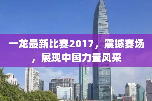 一龙最新比赛2017，震撼赛场，展现中国力量风采