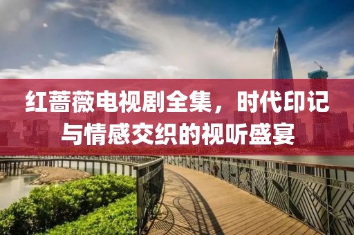 红蔷薇电视剧全集，时代印记与情感交织的视听盛宴