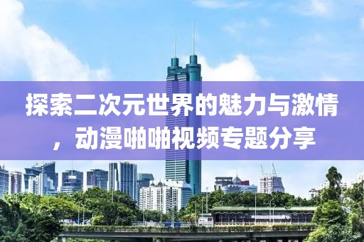 探索二次元世界的魅力与激情，动漫啪啪视频专题分享