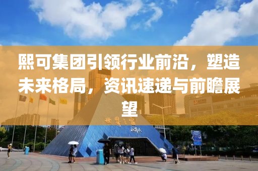 熙可集团引领行业前沿，塑造未来格局，资讯速递与前瞻展望