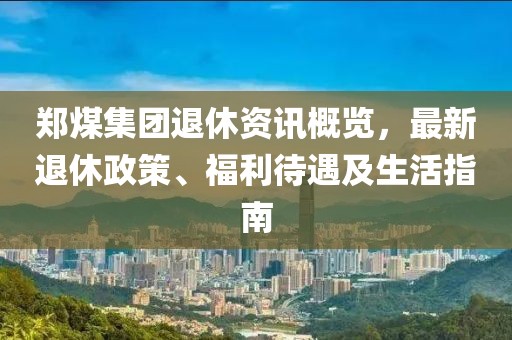 郑煤集团退休资讯概览，最新退休政策、福利待遇及生活指南