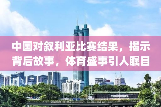 中国对叙利亚比赛结果，揭示背后故事，体育盛事引人瞩目