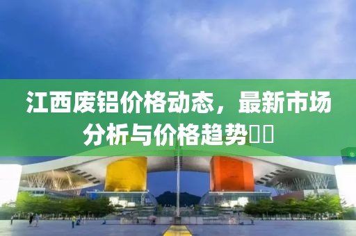 江西废铝价格动态，最新市场分析与价格趋势​​