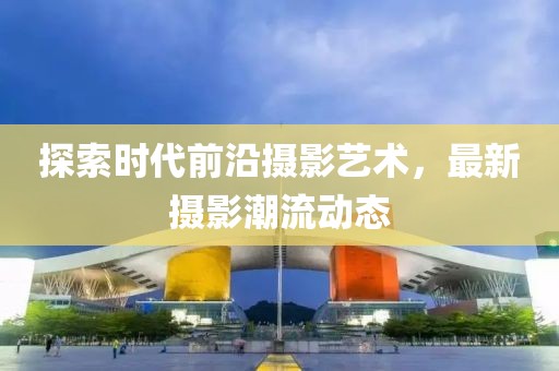 探索时代前沿摄影艺术，最新摄影潮流动态