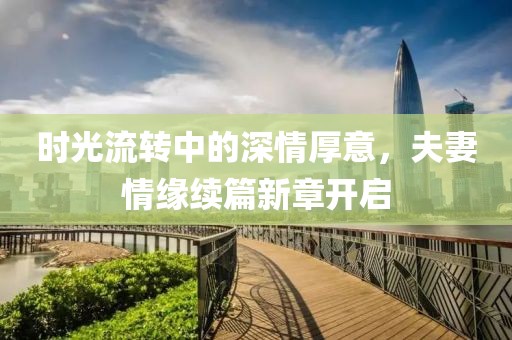 时光流转中的深情厚意，夫妻情缘续篇新章开启