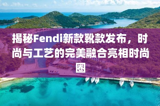 揭秘Fendi新款靴款发布，时尚与工艺的完美融合亮相时尚圈