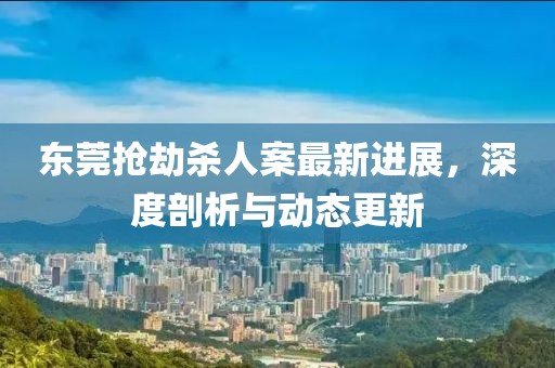 东莞抢劫杀人案最新进展，深度剖析与动态更新