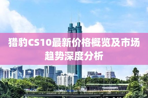 猎豹CS10最新价格概览及市场趋势深度分析