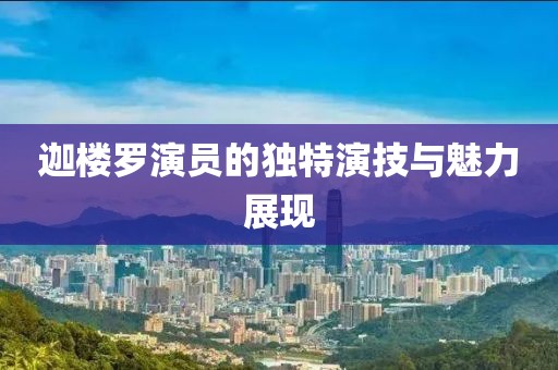 迦楼罗演员的独特演技与魅力展现