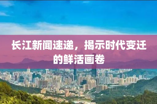长江新闻速递，揭示时代变迁的鲜活画卷