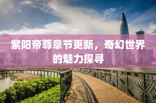 紫阳帝尊章节更新，奇幻世界的魅力探寻