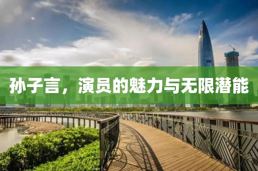 孙子言，演员的魅力与无限潜能