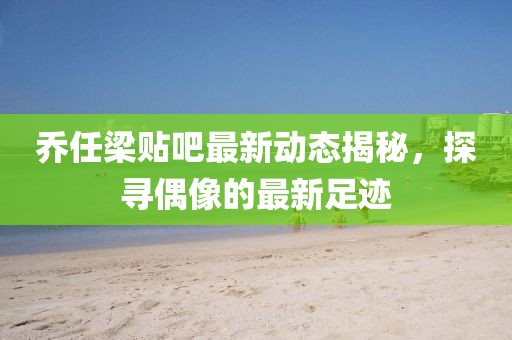 乔任梁贴吧最新动态揭秘，探寻偶像的最新足迹