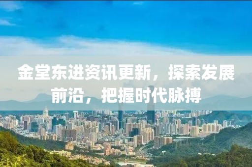 金堂东进资讯更新，探索发展前沿，把握时代脉搏