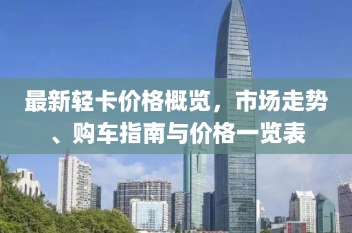 最新轻卡价格概览，市场走势、购车指南与价格一览表