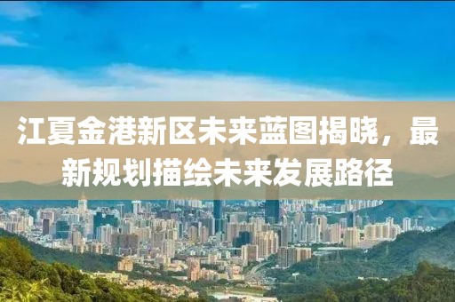 江夏金港新区未来蓝图揭晓，最新规划描绘未来发展路径