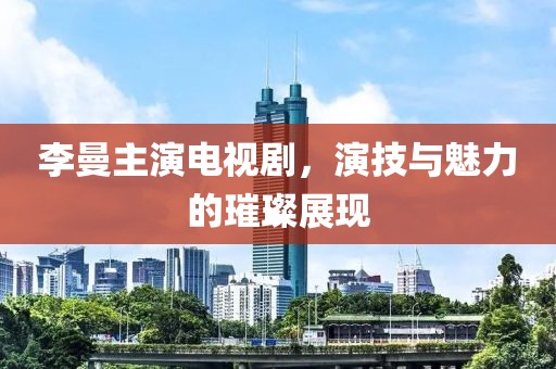 李曼主演电视剧，演技与魅力的璀璨展现