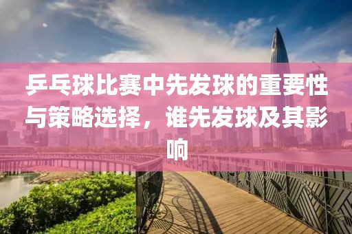 乒乓球比赛中先发球的重要性与策略选择，谁先发球及其影响