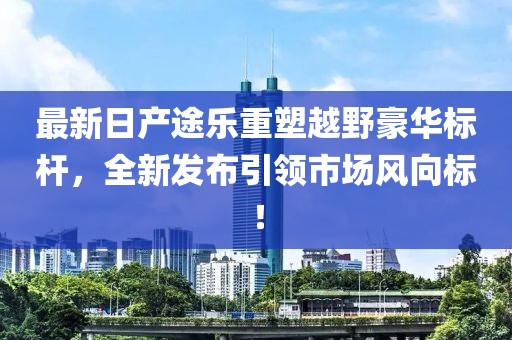 最新日产途乐重塑越野豪华标杆,全新发布引领市场风向标!