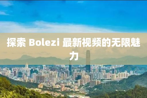 探索 Bolezi 最新视频的无限魅力