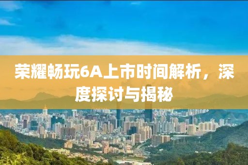 荣耀畅玩6A上市时间解析，深度探讨与揭秘