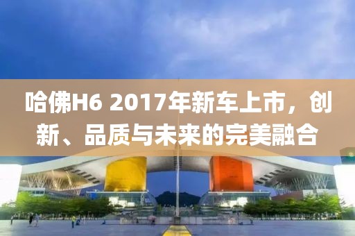 哈佛H6 2017年新车上市，创新、品质与未来的完美融合