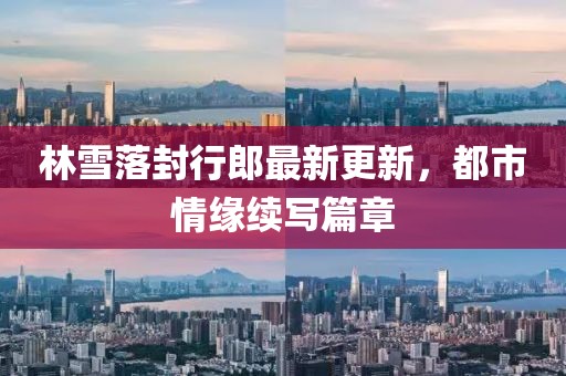 林雪落封行郎最新更新,都市情缘续写篇章