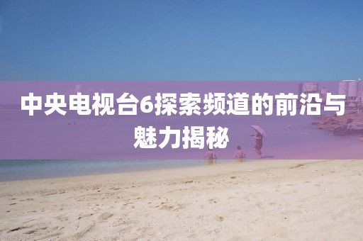 中央电视台6探索频道的前沿与魅力揭秘