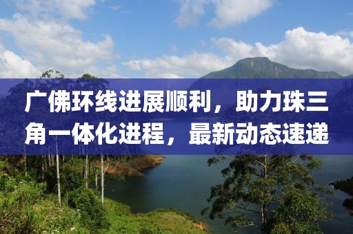 广佛环线进展顺利,助力珠三角一体化进程,最新动态速递