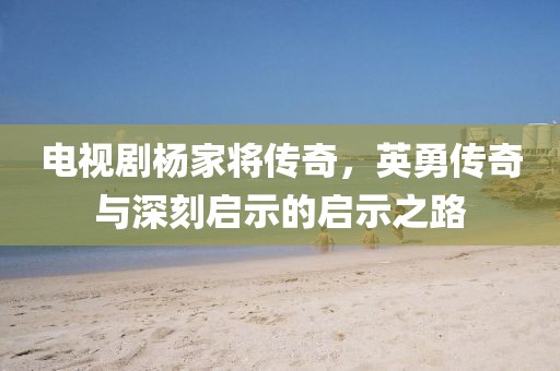 电视剧杨家将传奇,英勇传奇与深刻启示的启示之路