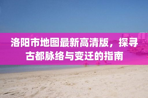 洛阳市地图最新高清版,探寻古都脉络与变迁的指南